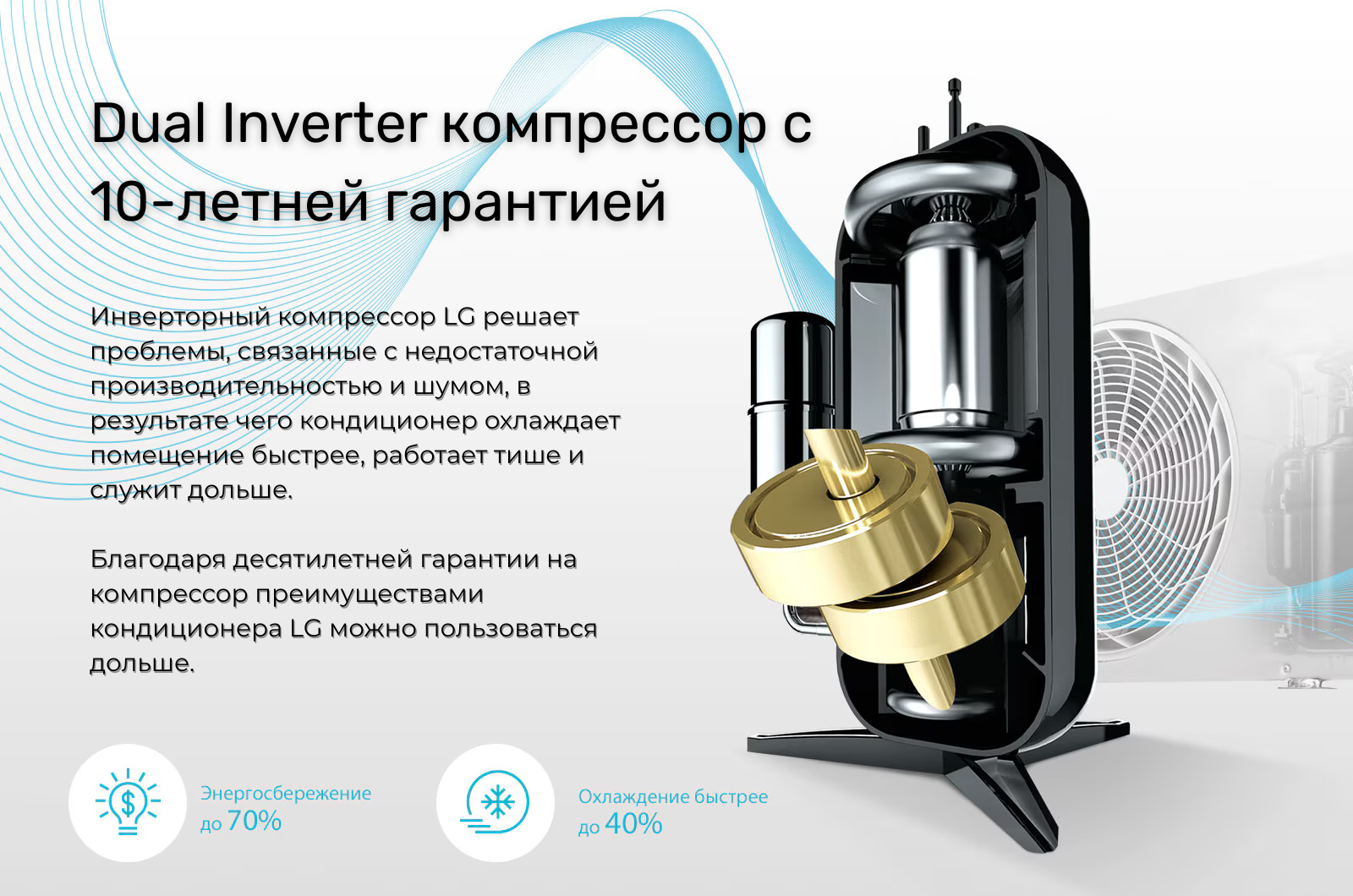 Инверторный компрессор LG решает проблемы, связанные с недостаточной производительностью и шумом, в результате чего кондиционер охлаждает помещение быстрее, работает тише и служит дольше. Благодаря десятилетней гарантии на компрессор преимуществами кондиционера LG можно пользоваться дольше.